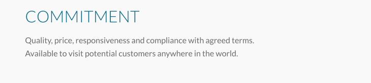 COMMITMENT Quality, price, responsiveness and compliance with agreed terms. Available to visit potential customers anywhere in the world.